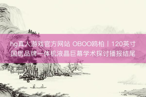 hg真人游戏官方网站 OBOO鸥柏丨120英寸国居品牌一体机液晶巨幕学术探讨播报结尾