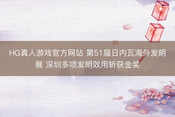 HG真人游戏官方网站 第51届日内瓦海外发明展 深圳多项发明效用斩获金奖