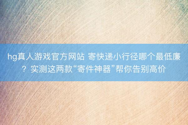 hg真人游戏官方网站 寄快递小行径哪个最低廉？实测这两款“寄件神器”帮你告别高价