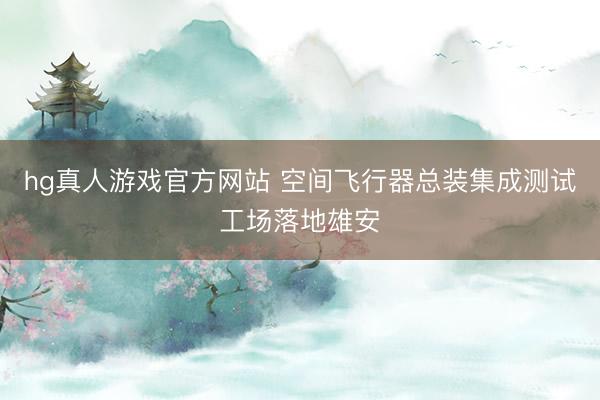 hg真人游戏官方网站 空间飞行器总装集成测试工场落地雄安