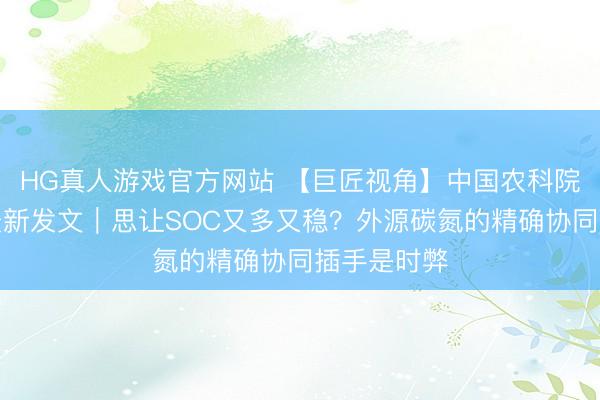 HG真人游戏官方网站 【巨匠视角】中国农科院李虎团队最新发文|思让SOC又多又稳?外源碳氮的精确协同插手是时弊