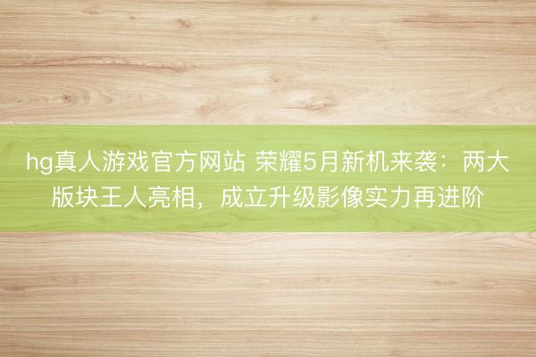 hg真人游戏官方网站 荣耀5月新机来袭:两大版块王人亮相,成立升级影像实力再进阶