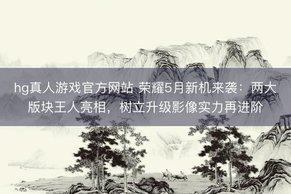 hg真人游戏官方网站 荣耀5月新机来袭:两大版块王人亮相,树立升级影像实力再进阶