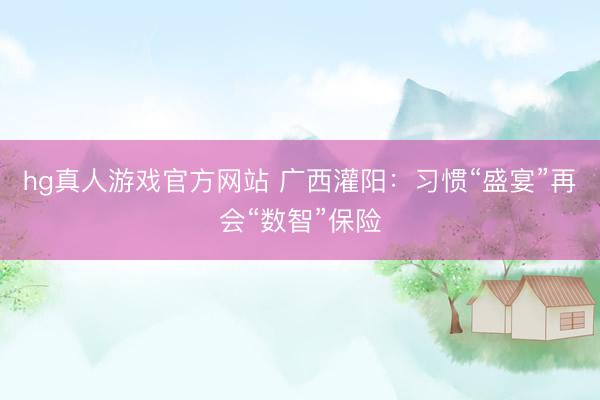 hg真人游戏官方网站 广西灌阳：习惯“盛宴”再会“数智”保险