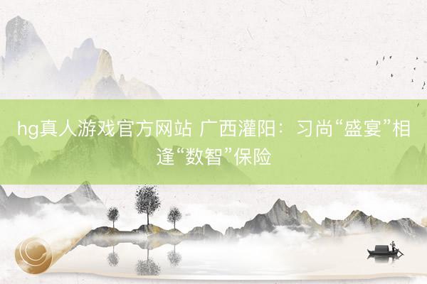 hg真人游戏官方网站 广西灌阳：习尚“盛宴”相逢“数智”保险