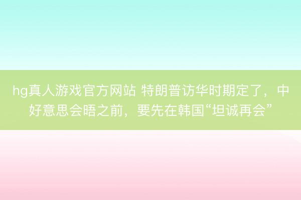 hg真人游戏官方网站 特朗普访华时期定了,中好意思会晤之前,要先在韩国“坦诚再会”