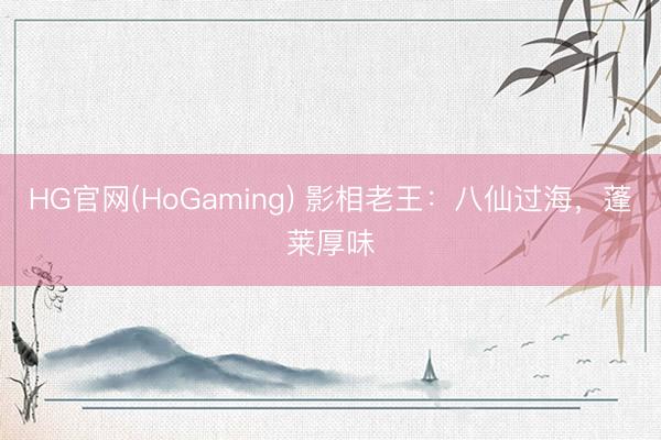 HG官网(HoGaming) 影相老王：八仙过海，蓬莱厚味