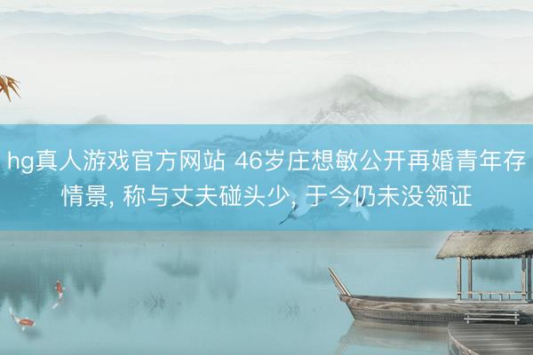 hg真人游戏官方网站 46岁庄想敏公开再婚青年存情景， 称与丈夫碰头少， 于今仍未没领证