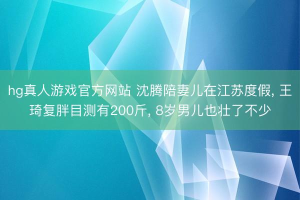 hg真人游戏官方网站 沈腾陪妻儿在江苏度假， 王琦复胖目测有200斤， 8岁男儿也壮了不少