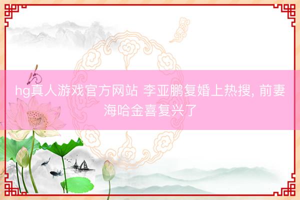 hg真人游戏官方网站 李亚鹏复婚上热搜， 前妻海哈金喜复兴了