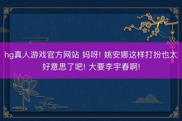hg真人游戏官方网站 妈呀! 姚安娜这样打扮也太好意思了吧! 大要李宇春啊!