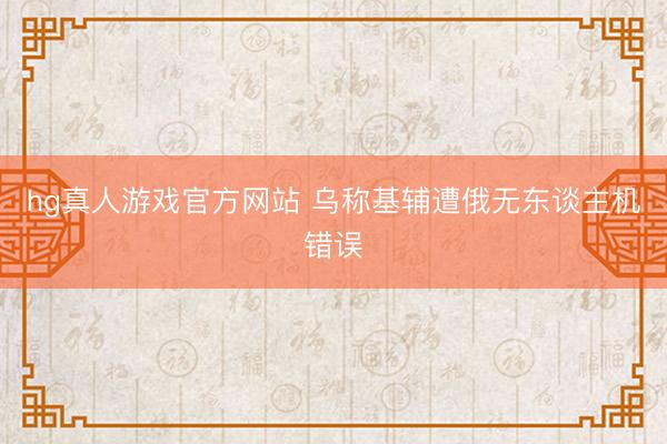 hg真人游戏官方网站 乌称基辅遭俄无东谈主机错误