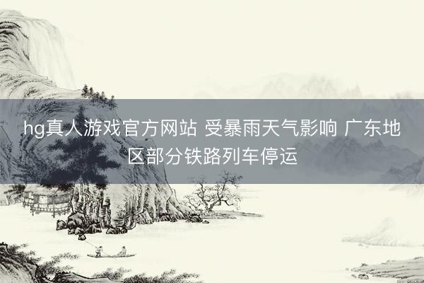 hg真人游戏官方网站 受暴雨天气影响 广东地区部分铁路列车停运