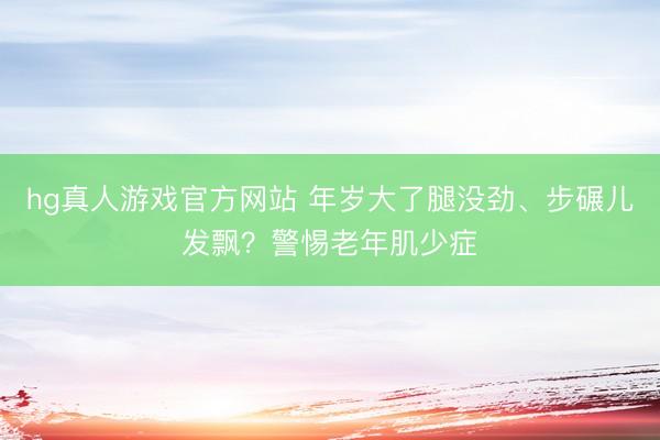 hg真人游戏官方网站 年岁大了腿没劲、步碾儿发飘？警惕老年肌少症