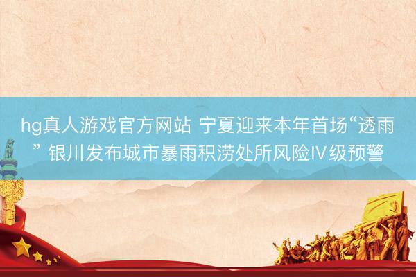 hg真人游戏官方网站 宁夏迎来本年首场“透雨” 银川发布城市暴雨积涝处所风险Ⅳ级预警