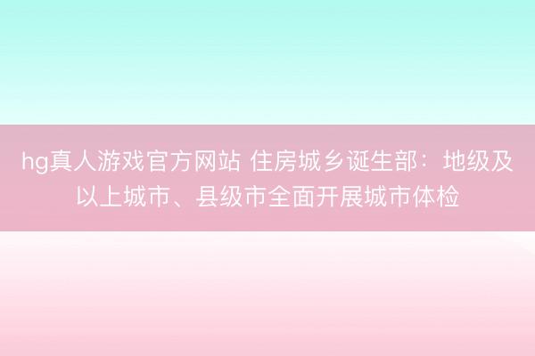 hg真人游戏官方网站 住房城乡诞生部：地级及以上城市、县级市全面开展城市体检