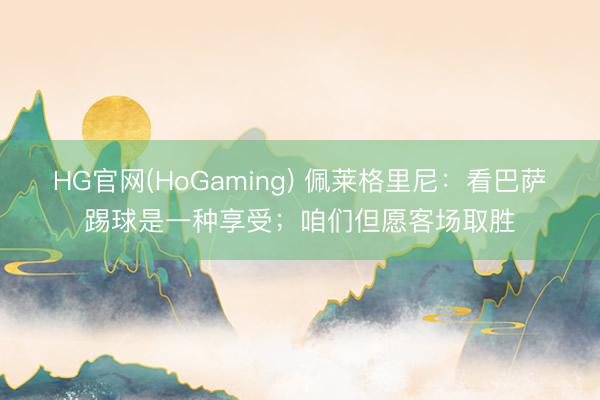 HG官网(HoGaming) 佩莱格里尼：看巴萨踢球是一种享受；咱们但愿客场取胜