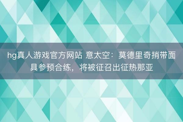 hg真人游戏官方网站 意太空：莫德里奇捎带面具参预合练，将被征召出征热那亚