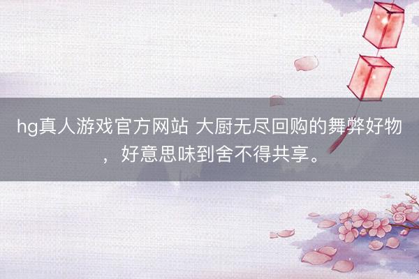 hg真人游戏官方网站 大厨无尽回购的舞弊好物，好意思味到舍不得共享。