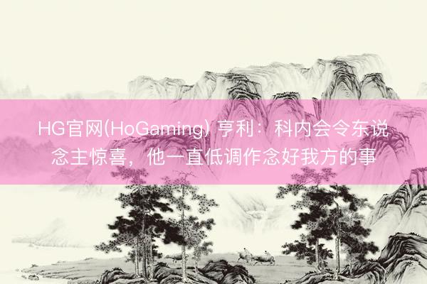 HG官网(HoGaming) 亨利：科内会令东说念主惊喜，他一直低调作念好我方的事