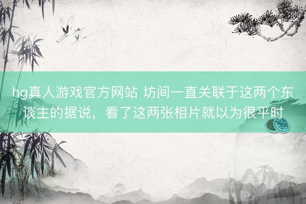 hg真人游戏官方网站 坊间一直关联于这两个东谈主的据说，看了这两张相片就以为很平时
