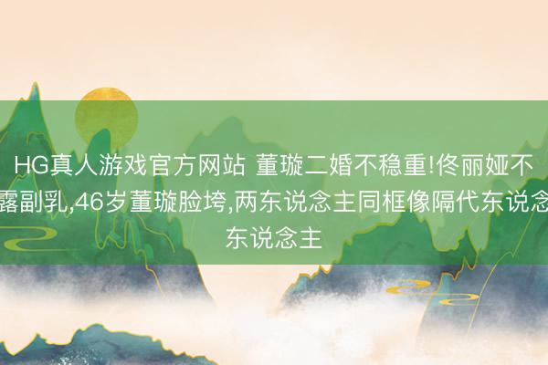 HG真人游戏官方网站 董璇二婚不稳重!佟丽娅不测露副乳，46岁董璇脸垮，两东说念主同框像隔代东说念主