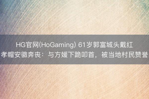 HG官网(HoGaming) 61岁郭富城头戴红孝帽安徽奔丧：与方媛下跪叩首，被当地村民赞誉