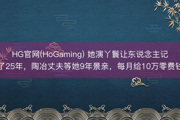 HG官网(HoGaming) 她演丫鬟让东说念主记了25年,陶冶丈夫等她9年景亲,每月给10万零费钱