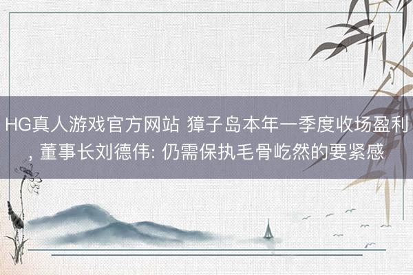 HG真人游戏官方网站 獐子岛本年一季度收场盈利， 董事长刘德伟: 仍需保执毛骨屹然的要紧感