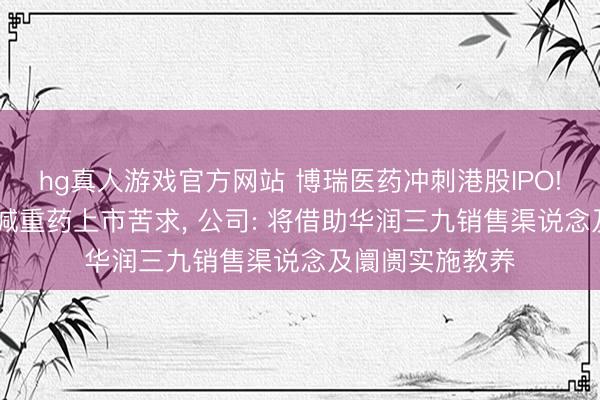hg真人游戏官方网站 博瑞医药冲刺港股IPO! 展望本年递交减重药上市苦求， 公司: 将借助华润三九销售渠说念及阛阓实施教养