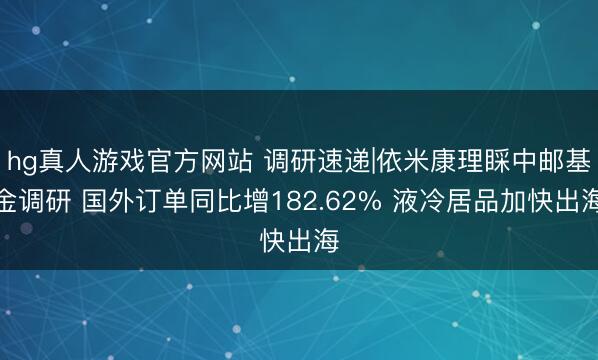 hg真人游戏官方网站 调研速递|依米康理睬中邮基金调研 国外订单同比增182.62% 液冷居品加快出海