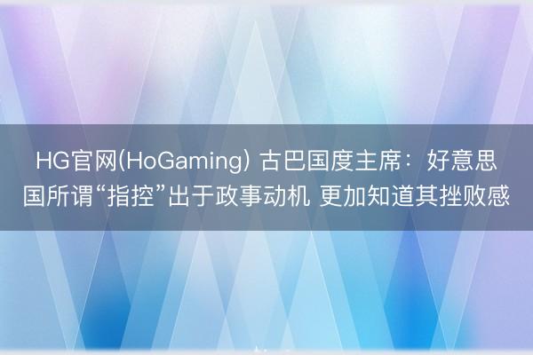 HG官网(HoGaming) 古巴国度主席:好意思国所谓“指控”出于政事动机 更加知道其挫败感