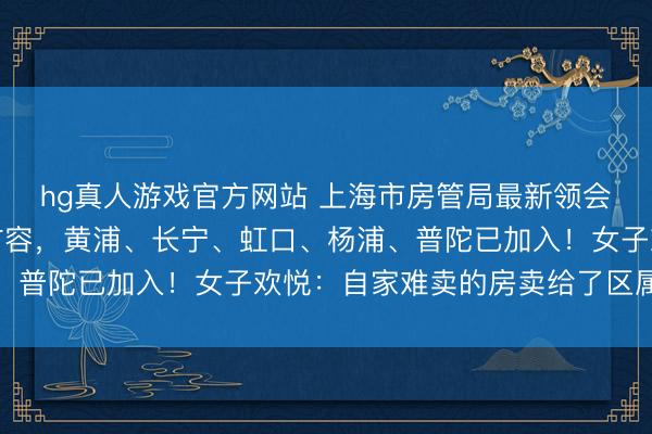 hg真人游戏官方网站 上海市房管局最新领会：卖房新渠说念正在扩容，黄浦、长宁、虹口、杨浦、普陀已加入！女子欢悦：自家难卖的房卖给了区属国企