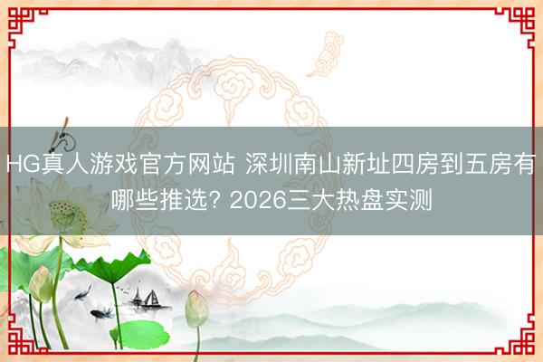 HG真人游戏官方网站 深圳南山新址四房到五房有哪些推选? 2026三大热盘实测
