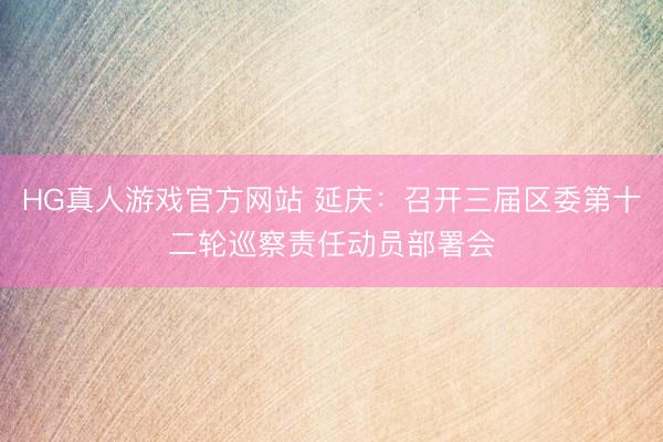 HG真人游戏官方网站 延庆：召开三届区委第十二轮巡察责任动员部署会