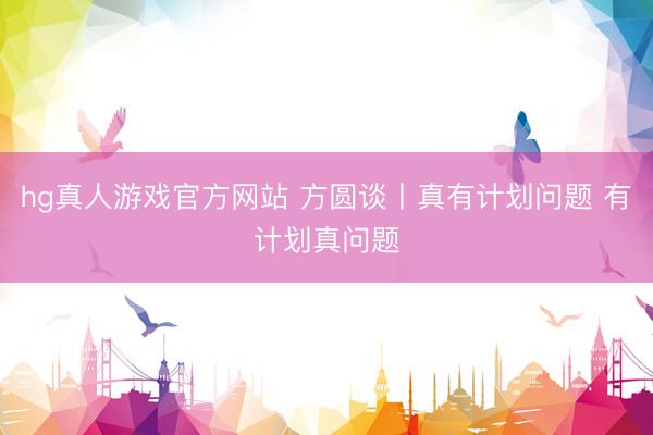 hg真人游戏官方网站 方圆谈丨真有计划问题 有计划真问题