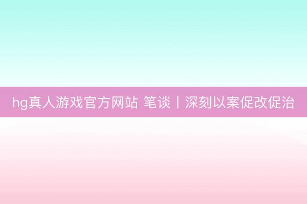 hg真人游戏官方网站 笔谈丨深刻以案促改促治