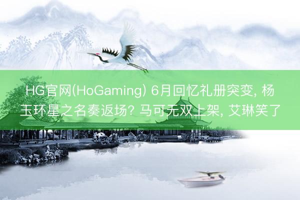 HG官网(HoGaming) 6月回忆礼册突变, 杨玉环星之名奏返场? 马可无双上架, 艾琳笑了