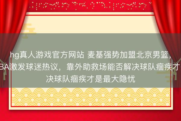 hg真人游戏官方网站 麦基强势加盟北京男篮,宿将再战CBA激发球迷热议,靠外助救场能否解决球队痼疾才是最大隐忧