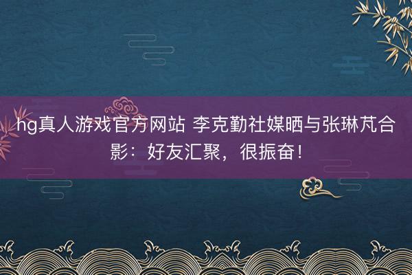 hg真人游戏官方网站 李克勤社媒晒与张琳芃合影：好友汇聚，很振奋！