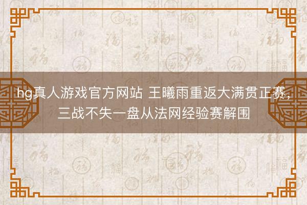 hg真人游戏官方网站 王曦雨重返大满贯正赛，三战不失一盘从法网经验赛解围