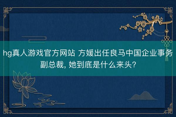 hg真人游戏官方网站 方媛出任良马中国企业事务副总裁， 她到底是什么来头?