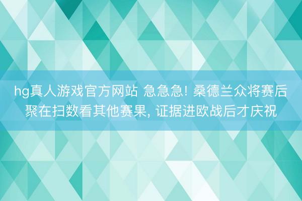 hg真人游戏官方网站 急急急! 桑德兰众将赛后聚在扫数看其他赛果， 证据进欧战后才庆祝