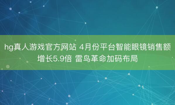 hg真人游戏官方网站 4月份平台智能眼镜销售额增长5.9倍 雷鸟革命加码布局
