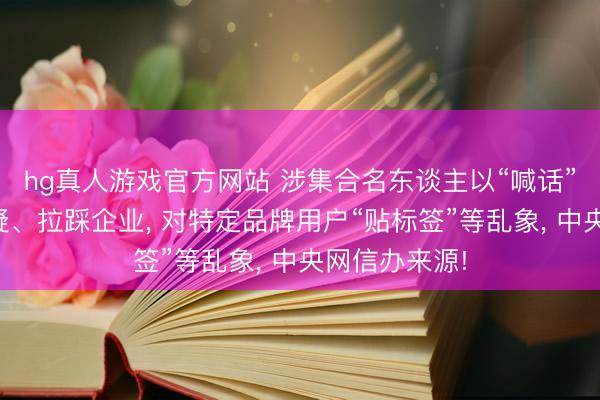 hg真人游戏官方网站 涉集合名东谈主以“喊话”情势无端质疑、拉踩企业， 对特定品牌用户“贴标签”等乱象， 中央网信办来源!