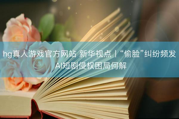 hg真人游戏官方网站 新华视点丨“偷脸”纠纷频发 AI短剧侵权困局何解