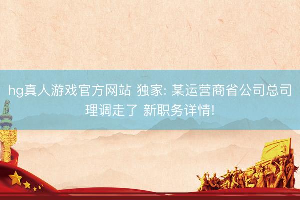 hg真人游戏官方网站 独家: 某运营商省公司总司理调走了 新职务详情!