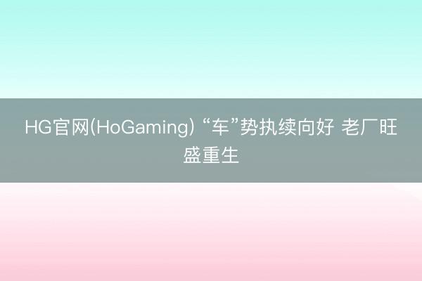 HG官网(HoGaming) “车”势执续向好 老厂旺盛重生
