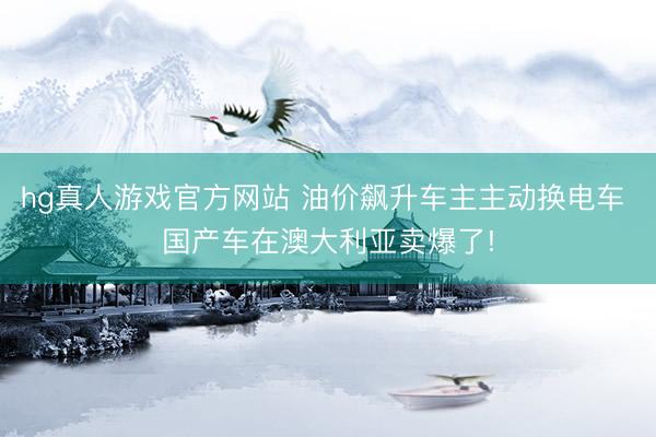 hg真人游戏官方网站 油价飙升车主主动换电车 国产车在澳大利亚卖爆了!