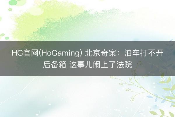 HG官网(HoGaming) 北京奇案:泊车打不开后备箱 这事儿闹上了法院